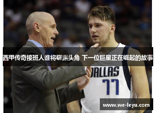 西甲传奇接班人谁将崭露头角 下一位巨星正在崛起的故事 西甲传奇接班人谁将崭露头角 下一位巨星正在崛起的故事