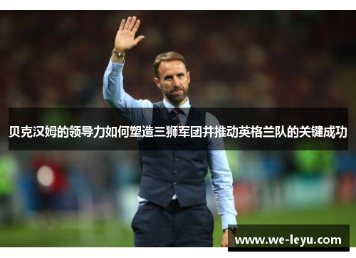 贝克汉姆的领导力如何塑造三狮军团并推动英格兰队的关键成功