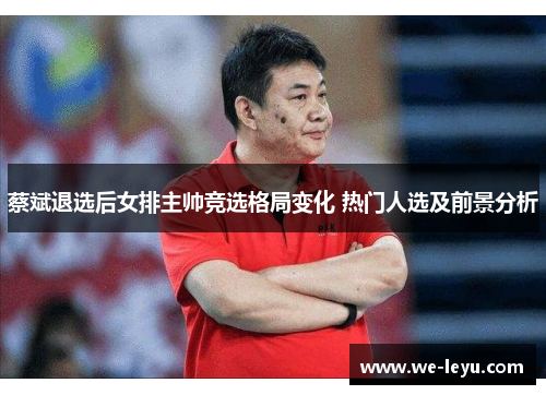 蔡斌退选后女排主帅竞选格局变化 热门人选及前景分析