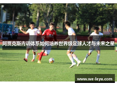阿贾克斯青训体系如何培养世界级足球人才与未来之星 阿贾克斯青训体系如何培养世界级足球人才与未来之星