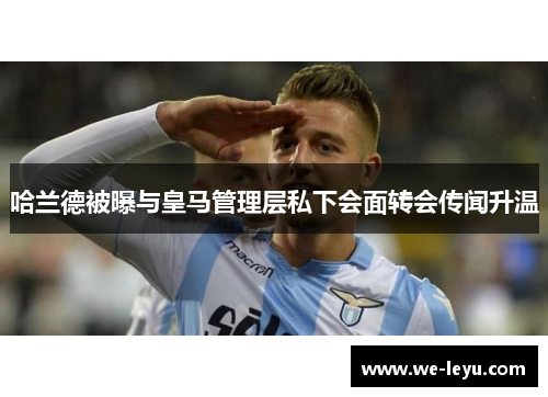 哈兰德被曝与皇马管理层私下会面转会传闻升温