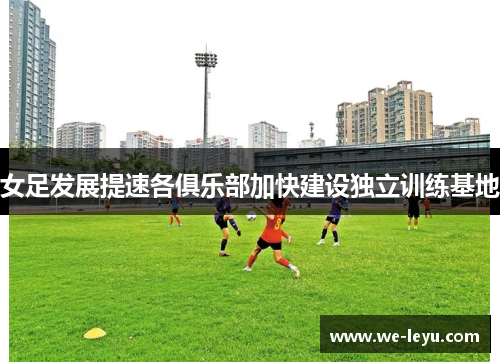 女足发展提速各俱乐部加快建设独立训练基地 女足发展提速各俱乐部加快建设独立训练基地