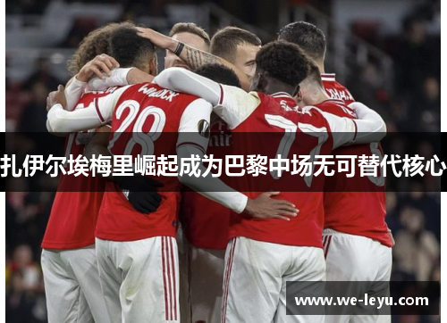 扎伊尔埃梅里崛起成为巴黎中场无可替代核心 扎伊尔埃梅里崛起成为巴黎中场无可替代核心