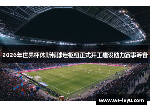 2026年世界杯休斯顿球迷枢纽正式开工建设助力赛事筹备