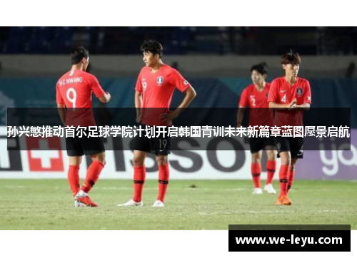 孙兴慜推动首尔足球学院计划开启韩国青训未来新篇章蓝图愿景启航